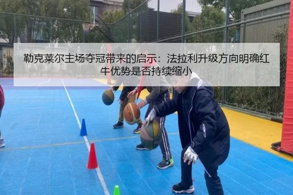 勒克莱尔主场夺冠带来的启示：法拉利升级方向明确红牛优势是否持续缩小