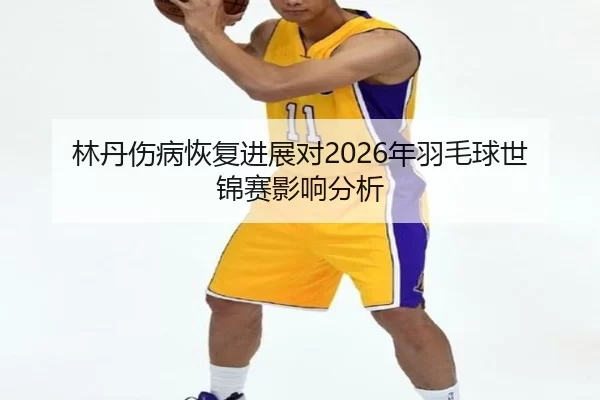 林丹伤病恢复进展对2026年羽毛球世锦赛影响分析